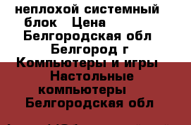  неплохой системный   блок › Цена ­ 10 000 - Белгородская обл., Белгород г. Компьютеры и игры » Настольные компьютеры   . Белгородская обл.